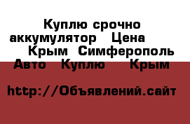 Куплю срочно аккумулятор › Цена ­ 1 000 - Крым, Симферополь Авто » Куплю   . Крым